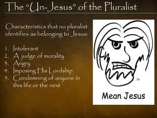 The ―Un-Jesus‖ of the Pluralist
Characteristics that no pluralist
identifies as belonging to Jesus:

1.   Intolerant
2.   A judge of morality
3.   Angry
4.   Imposing His Lordship
5.   Condemning of anyone in
     this life or the next
 
