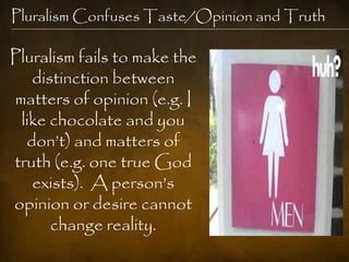 Pluralism Confuses Taste/Opinion and Truth

Pluralism fails to make the
   distinction between
matters of opinion (e.g. I
 like chocolate and you
  don‘t) and matters of
truth (e.g. one true God
   exists). A person‘s
opinion or desire cannot
      change reality.
 