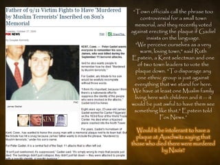 ―Town officials call the phrase too
     controversial for a small town
  memorial, and they recently voted
against erecting the plaque if Gadiel
        insists on the language.
  "We perceive ourselves as a very
     warm, loving town," said Ruth
Epstein, a Kent selectman and one
    of two town leaders to vote the
  plaque down. "To disparage any
    one ethnic group is just against
  everything that we stand for here.
 We have at least one Muslim family
  living here with children and it — it
would be just awful to have them see
  something like that," Epstein told
              Fox News.‖

  Would it be intolerant to have a
  plaque at Auschwitz saying that
those who died there were murdered
             by Nazis?
 