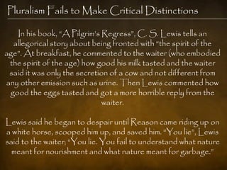 Pluralism Fails to Make Critical Distinctions

   In his book, ―A Pilgrim‘s Regress‖, C. S. Lewis tells an
  allegorical story about being fronted with ―the spirit of the
age‖. At breakfast, he commented to the waiter (who embodied
 the spirit of the age) how good his milk tasted and the waiter
 said it was only the secretion of a cow and not different from
any other emission such as urine. Then Lewis commented how
 good the eggs tasted and got a more horrible reply from the
                             waiter.

Lewis said he began to despair until Reason came riding up on
a white horse, scooped him up, and saved him. ―You lie‖, Lewis
said to the waiter; ―You lie. You fail to understand what nature
  meant for nourishment and what nature meant for garbage.‖
 