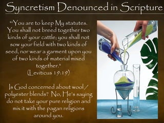 Syncretism Denounced in Scripture
  "‗You are to keep My statutes.
 You shall not breed together two
 kinds of your cattle; you shall not
  sow your field with two kinds of
seed, nor wear a garment upon you
   of two kinds of material mixed
             together."
         (Leviticus 19:19)

  Is God concerned about wool /
polyester blends? No, He‘s saying
 do not take your pure religion and
    mix it with the pagan religions
              around you.
 