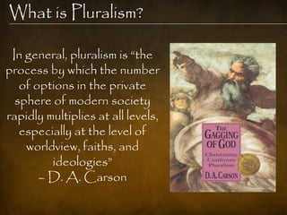 What is Pluralism?

 In general, pluralism is ―the
process by which the number
   of options in the private
  sphere of modern society
rapidly multiplies at all levels,
   especially at the level of
    worldview, faiths, and
         ideologies‖
       – D. A. Carson
 