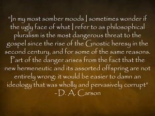 ―In my most somber moods I sometimes wonder if
   the ugly face of what I refer to as philosophical
    pluralism is the most dangerous threat to the
 gospel since the rise of the Gnostic heresy in the
second century, and for some of the same reasons.
   Part of the danger arises from the fact that the
new hermeneutic and its assorted offspring are not
    entirely wrong: it would be easier to damn an
 ideology that was wholly and pervasively corrupt‖
                    - D. A. Carson
 