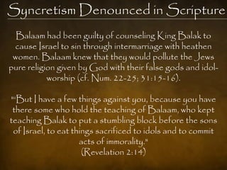 Syncretism Denounced in Scripture
  Balaam had been guilty of counseling King Balak to
 cause Israel to sin through intermarriage with heathen
 women. Balaam knew that they would pollute the Jews
pure religion given by God with their false gods and idol-
           worship (cf. Num. 22-25; 31:15-16).

"‗But I have a few things against you, because you have
 there some who hold the teaching of Balaam, who kept
teaching Balak to put a stumbling block before the sons
 of Israel, to eat things sacrificed to idols and to commit
                     acts of immorality."
                      (Revelation 2:14)
 