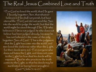The Real Jesus Combined Love and Truth
 "―For God so loved the world, that He gave
     His only begotten Son, that whoever
    believes in Him shall not perish, but have
 eternal life. ―For God did not send the Son
into the world to judge the world, but that the
 world might be saved through Him. ―He who
believes in Him is not judged; he who does not
 believe has been judged already, because he
    has not believed in the name of the only
begotten Son of God. ―This is the judgment,
  that the Light has come into the world, and
men loved the darkness rather than the Light,
 for their deeds were evil. ―For everyone who
 does evil hates the Light, and does not come
   to the Light for fear that his deeds will be
   exposed. ―But he who practices the truth
 comes to the Light, so that his deeds may be
     manifested as having been wrought in
             God.‖"(John 3:16-21)
 