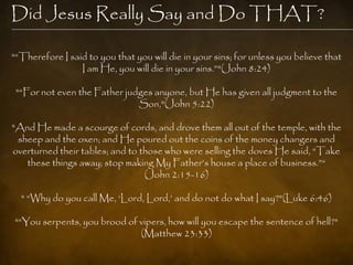 Did Jesus Really Say and Do THAT?

"―Therefore I said to you that you will die in your sins; for unless you believe that
                 I am He, you will die in your sins.‖"(John 8:24)

 "―For not even the Father judges anyone, but He has given all judgment to the
                              Son,"(John 5:22)

"And He made a scourge of cords, and drove them all out of the temple, with the
 sheep and the oxen; and He poured out the coins of the money changers and
overturned their tables; and to those who were selling the doves He said, ―Take
   these things away; stop making My Father‘s house a place of business.‖―
                                 (John 2:15-16)

  " ―Why do you call Me, ‗Lord, Lord,‘ and do not do what I say?"(Luke 6:46)

"―You serpents, you brood of vipers, how will you escape the sentence of hell?"
                             (Matthew 23:33)
 