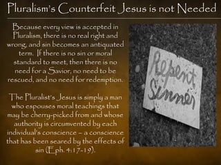 Pluralism‘s Counterfeit Jesus is not Needed
  Because every view is accepted in
  Pluralism, there is no real right and
wrong, and sin becomes an antiquated
    term. If there is no sin or moral
  standard to meet, then there is no
  need for a Savior, no need to be
rescued, and no need for redemption.

 The Pluralist‘s Jesus is simply a man
  who espouses moral teachings that
may be cherry-picked from and whose
   authority is circumvented by each
individual‘s conscience – a conscience
that has been seared by the effects of
          sin (Eph. 4:17-19).
 