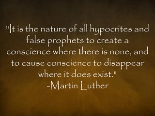 "It is the nature of all hypocrites and
       false prophets to create a
conscience where there is none, and
  to cause conscience to disappear
          where it does exist."
             -Martin Luther
 