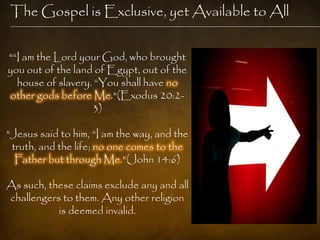 The Gospel is Exclusive, yet Available to All


"―I am the Lord your God, who brought
you out of the land of Egypt, out of the
  house of slavery. ―You shall have no
other gods before Me."(Exodus 20:2-
                   3)

"Jesus said to him, ―I am the way, and the
 truth, and the life; no one comes to the
  Father but through Me."(John 14:6)

As such, these claims exclude any and all
challengers to them. Any other religion
           is deemed invalid.
 