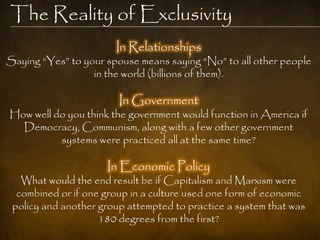 The Reality of Exclusivity
                       In Relationships
Saying ―Yes‖ to your spouse means saying ―No‖ to all other people
                  in the world (billions of them).

                        In Government
How well do you think the government would function in America if
  Democracy, Communism, along with a few other government
          systems were practiced all at the same time?

                     In Economic Policy
   What would the end result be if Capitalism and Marxism were
  combined or if one group in a culture used one form of economic
 policy and another group attempted to practice a system that was
                    180 degrees from the first?
 