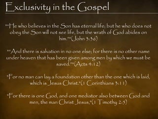 Exclusivity in the Gospel
"―He who believes in the Son has eternal life; but he who does not
  obey the Son will not see life, but the wrath of God abides on
                        him.‖"(John 3:36)

"―And there is salvation in no one else; for there is no other name
under heaven that has been given among men by which we must be
                       saved.‖"(Acts 4:12)

"For no man can lay a foundation other than the one which is laid,
         which is Jesus Christ."(1 Corinthians 3:11)

"For there is one God, and one mediator also between God and
          men, the man Christ Jesus,"(1 Timothy 2:5)
 