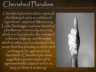 Cherished Pluralism
 Cherished pluralism takes empirical
  pluralism and adds an additional
 ingredient – approval. Missionary
Leslie Newbiggin explains cherished
 pluralism as: ―not merely a society
which is in fact plural in the variety of
  cultures, religions, and lifestyles
which it embraces, but pluralist in the
sense that this plurality is celebrated
    as things to be approved and
  cherished‖. Cherished pluralism
   says that a person must nod in
 agreement with a stance and in no
      way condemn it as wrong.
 
