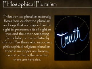 Philosophical Pluralism

 Philosophical pluralism naturally
  flows from celebrated pluralism
 and says that no religion has the
 right to pronounce itself right or
   true and the other competing
   faiths false, or even relatively
inferior. For those who espouse a
 philosophical religious pluralism,
   there is no longer any heresy,
   except perhaps the view that
         there are heresies.
 