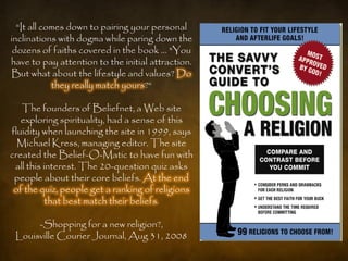 ―It all comes down to pairing your personal
inclinations with dogma while paring down the
 dozens of faiths covered in the book … "You
have to pay attention to the initial attraction.
But what about the lifestyle and values? Do
            they really match yours?―

   The founders of Beliefnet, a Web site
   exploring spirituality, had a sense of this
fluidity when launching the site in 1999, says
  Michael Kress, managing editor. The site
created the Belief-O-Matic to have fun with
 all this interest. The 20-question quiz asks
 people about their core beliefs. At the end
 of the quiz, people get a ranking of religions
           that best match their beliefs.

      -Shopping for a new religion?,
 Louisville Courier Journal, Aug 31, 2008
 