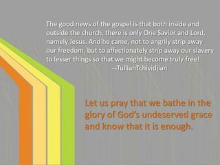 The good news of the gospel is that both inside and
outside the church, there is only One Savior and Lord,
namely Jesus. And he came, not to angrily strip away
our freedom, but to affectionately strip away our slavery
to lesser things so that we might become truly free!
                        --TullianTchividjian



             Let us pray that we bathe in the
             glory of God’s undeserved grace
             and know that it is enough.
 