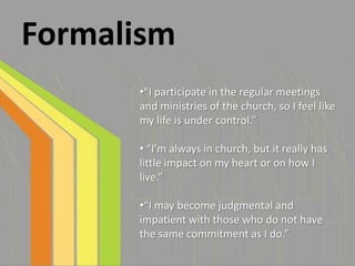 Formalism
      •“I participate in the regular meetings
      and ministries of the church, so I feel like
      my life is under control.”

      • “I’m always in church, but it really has
      little impact on my heart or on how I
      live.”

      •“I may become judgmental and
      impatient with those who do not have
      the same commitment as I do.”
 