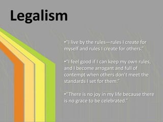 Legalism
       •“I live by the rules—rules I create for
       myself and rules I create for others.”

       •“I feel good if I can keep my own rules,
       and I become arrogant and full of
       contempt when others don’t meet the
       standards I set for them.”

       •“There is no joy in my life because there
       is no grace to be celebrated.”
 