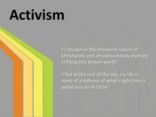 Activism

       •“I recognize the missional nature of
       Christianity and am passionately involved
       in fixing this broken world.”

       •“But at the end of the day, my life is
       more of a defense of what’s right than a
       joyful pursuit of Christ.”
 