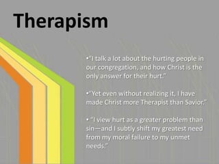Therapism
      •“I talk a lot about the hurting people in
      our congregation, and how Christ is the
      only answer for their hurt.”

      •“Yet even without realizing it, I have
      made Christ more Therapist than Savior.”

      • “I view hurt as a greater problem than
      sin—and I subtly shift my greatest need
      from my moral failure to my unmet
      needs.”
 