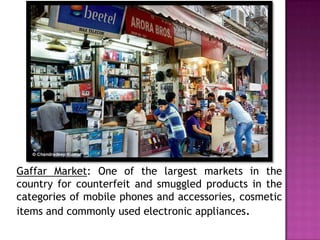 Gaffar Market: One of the largest markets in the
country for counterfeit and smuggled products in the
categories of mobile phones and accessories, cosmetic
items and commonly used electronic appliances.

 