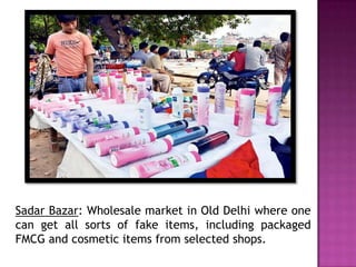 Sadar Bazar: Wholesale market in Old Delhi where one
can get all sorts of fake items, including packaged
FMCG and cosmetic items from selected shops.

 