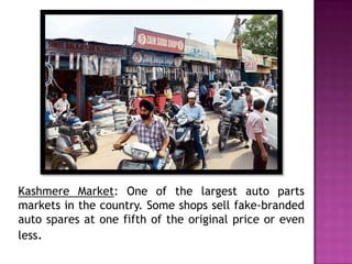 Kashmere Market: One of the largest auto parts
markets in the country. Some shops sell fake-branded
auto spares at one fifth of the original price or even
less.

 