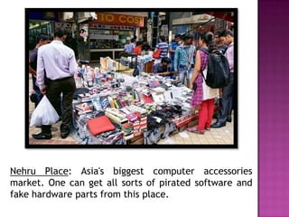 Nehru Place: Asia's biggest computer accessories
market. One can get all sorts of pirated software and
fake hardware parts from this place.

 