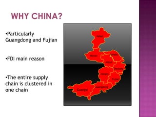 •Particularly
Guangdong and Fujian

Hebei

Jiangsu

Henan

•FDI main reason

Anhui
Zhejiang

•The entire supply
chain is clustered in
one chain

Jiangxi
Fujian

Guangxi

Guangdong

 