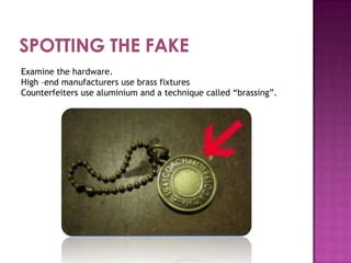 Examine the hardware.
High –end manufacturers use brass fixtures
Counterfeiters use aluminium and a technique called “brassing”.

 