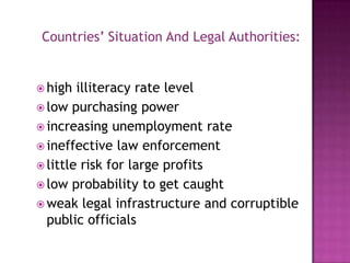 Countries’ Situation And Legal Authorities:

 high

illiteracy rate level
 low purchasing power
 increasing unemployment rate
 ineffective law enforcement
 little risk for large profits
 low probability to get caught
 weak legal infrastructure and corruptible
public officials

 