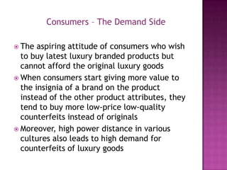 Consumers – The Demand Side
 The

aspiring attitude of consumers who wish
to buy latest luxury branded products but
cannot afford the original luxury goods
 When consumers start giving more value to
the insignia of a brand on the product
instead of the other product attributes, they
tend to buy more low-price low-quality
counterfeits instead of originals
 Moreover, high power distance in various
cultures also leads to high demand for
counterfeits of luxury goods

 