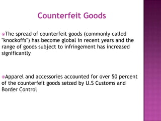 The

spread of counterfeit goods (commonly called
"knockoffs") has become global in recent years and the
range of goods subject to infringement has increased
significantly

Apparel

and accessories accounted for over 50 percent
of the counterfeit goods seized by U.S Customs and
Border Control

 