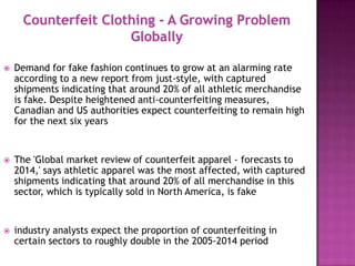 

Demand for fake fashion continues to grow at an alarming rate
according to a new report from just-style, with captured
shipments indicating that around 20% of all athletic merchandise
is fake. Despite heightened anti-counterfeiting measures,
Canadian and US authorities expect counterfeiting to remain high
for the next six years



The 'Global market review of counterfeit apparel - forecasts to
2014,' says athletic apparel was the most affected, with captured
shipments indicating that around 20% of all merchandise in this
sector, which is typically sold in North America, is fake



industry analysts expect the proportion of counterfeiting in
certain sectors to roughly double in the 2005-2014 period

 