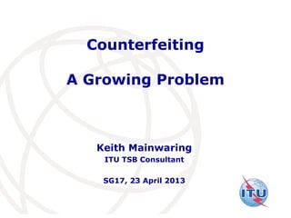 International
Telecommunication
Union
Counterfeiting
A Growing Problem
Keith Mainwaring
ITU TSB Consultant
SG17, 23 April 2013
 
