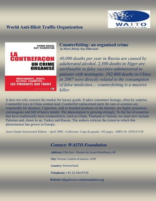 World Anti-Illicit Traffic Organization


                                         Counterfeiting: an organised crime
                                         by Pierre Delval, Guy Zilberstein


                                         40,000 deaths per year in Russia are caused by
                                         adulterated alcohol. 2,500 deaths in Niger are
                                         attributable to false vaccines administered to
                                         patients with meningitis. 192,000 deaths in China
                                         in 2007 were directly related to the consumption
                                         of false medicines… counterfeiting is a massive
                                         killer.

It does not only concern the market for luxury goods. It takes consumers hostage, often by surprise.
Counterfeit toys in China contain lead. Counterfeit replacement parts for cars or avionics are
responsible for disasters. Cigarettes, sold as branded products on the Internet, are highly poisonous,
carcinogenic and full of heavy metals. The phenomenon is growing strongly. To the list of countries
that have traditionally been counterfeiters, such as China, Thailand or Taiwan, we must now include
Pakistan and, closer to us, Turkey and Russia. The authors criticise the extent to which this
phenomenon has grown in Europe.

Jean-Claude Gawsewitch Éditeur - April 2008 - Collection: Coup de gueule, 192 pages - ISBN-10: 2350131149



                                  Contact: WAITO Foundation
                                  Address: Villa Sise - Chemin du Grand-Montfleury, 48

                                  City: Versoix, Canton of Geneva, 1290

                                  Country: Switzerland

                                  Telephone: +41 22 566 8730

                                 Website: http://www.waitofoundation.org
 