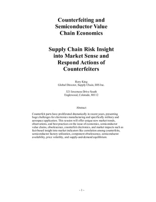 - 1 -
Counterfeiting and
Semiconductor Value
Chain Economics
Supply Chain Risk Insight
into Market Sense and
Respond Actions of
Counterfeiters
Rory King
Global Director, Supply Chain, IHS Inc.
321 Inverness Drive South
Englewood, Colorado, 80112
Abstract
Counterfeit parts have proliferated dramatically in recent years, presenting
huge challenges for electronics manufacturing and specifically military and
aerospace application. This session will offer unique new market trends,
observations, and best practices on the issue of economics, semiconductor
value chains, obsolescence, counterfeit electronics, and market impacts such as
fact-based insight into market indicators like correlation among counterfeits,
semiconductor factory utilization, component obsolescence, semiconductor
availability, price volatility, and supply-and-demand equilibrium.
 
