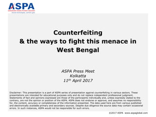 ©2017 ASPA www.aspaglobal.com
Counterfeiting
& the ways to fight this menace in
West Bengal
ASPA Press Meet
Kolkatta
11th April 2017
Disclaimer: This presentation is a part of ASPA series of presentation against counterfeiting in various sectors. These
presentations are intended for educational purposes only and do not replace independent professional judgment.
Statements of fact and opinions expressed are those of the participants individually and, unless expressly stated to the
contrary, are not the opinion or position of the ASPA. ASPA does not endorse or approve, and assumes no responsibility
for, the content, accuracy or completeness of the information presented. The data used here are from various published
and electronically available primary and secondary sources. Despite due diligence the source data may contain occasional
errors. In such instances, ASPA would not be responsible for such errors.
 