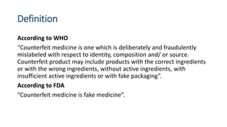 Definition
According to WHO
“Counterfeit medicine is one which is deliberately and fraudulently
mislabeled with respect to...