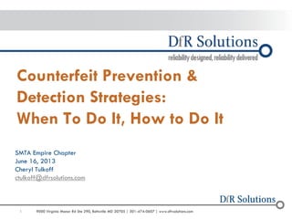 1 
9000 Virginia Manor Rd Ste 290, Beltsville MD 20705 | 301-474-0607 | www.dfrsolutions.com 
Counterfeit Prevention & Detection Strategies: When To Do It, How to Do It 
SMTA Empire Chapter 
June 16, 2013 
Cheryl Tulkoff 
ctulkoff@dfrsolutions.com  