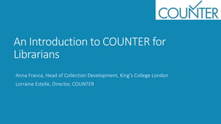An Introduction to COUNTER for
Librarians
Anna Franca, Head of Collection Development, King’s College London
Lorraine Estelle, Director, COUNTER
 