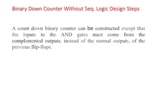 Binary Down Counter Without Seq. Logic Design Steps
A count down binary counter can be constructed except that
the inputs to the AND gates must come from the
complemented outputs. instead of the normal outputs, of the
previous flip-flops.