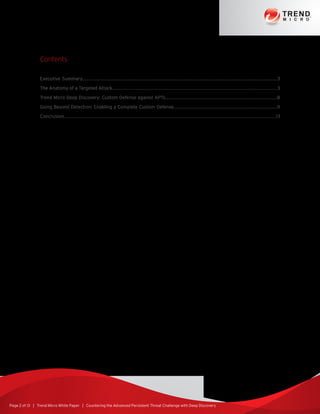 Page 2 of 13 | Trend Micro White Paper | Countering the Advanced Persistent Threat Challenge with Deep Discovery
Contents
Executive Summary...............................................................................................................................................3
The Anatomy of a Targeted Attack.........................................................................................................................3
Trend Micro Deep Discovery: Custom Defense against APTs..................................................................................8
Going Beyond Detection: Enabling a Complete Custom Defense............................................................................11
Conclusion.................................................................................................................................................13
 