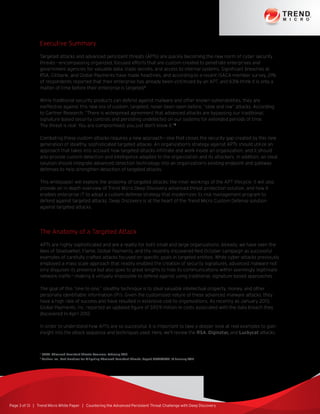 Page 3 of 13 | Trend Micro White Paper | Countering the Advanced Persistent Threat Challenge with Deep Discovery
Executive Summary
Targeted attacks and advanced persistent threats (APTs) are quickly becoming the new norm of cyber security
threats—encompassing organized, focused efforts that are custom-created to penetrate enterprises and
government agencies for valuable data, trade secrets, and access to internal systems. Significant breaches at
RSA, Citibank, and Global Payments have made headlines, and according to a recent ISACA member survey, 21%
of respondents reported that their enterprise has already been victimized by an APT, and 63% think it is only a
matter of time before their enterprise is targeted.1
While traditional security products can defend against malware and other known vulnerabilities, they are
ineffective against this new era of custom, targeted, never-been-seen-before, “slow and low” attacks. According
to Gartner Research, “There is widespread agreement that advanced attacks are bypassing our traditional,
signature-based security controls and persisting undetected on our systems for extended periods of time.
The threat is real. You are compromised; you just don’t know it.”2
Combating these custom attacks requires a new approach—one that closes the security gap created by this new
generation of stealthy, sophisticated targeted attacks. An organization’s strategy against APTs should utilize an
approach that takes into account how targeted attacks infiltrate and work inside an organization, and it should
also provide custom detection and intelligence adapted to the organization and its attackers. In addition, an ideal
solution should integrate advanced detection technology into an organization’s existing endpoint and gateway
defenses to help strengthen detection of targeted attacks.
This whitepaper will explore the anatomy of targeted attacks: the inner workings of the APT lifecycle. It will also
provide an in-depth overview of Trend Micro Deep Discovery advanced threat protection solution, and how it
enables enterprise IT to adopt a custom defense strategy that modernizes its risk management program to
defend against targeted attacks. Deep Discovery is at the heart of the Trend Micro Custom Defense solution
against targeted attacks.
The Anatomy of a Targeted Attack
APTs are highly sophisticated and are a reality for both small and large organizations. Already, we have seen the
likes of ShadowNet, Flame, Global Payments, and the recently discovered Red October campaign as successful
examples of carefully crafted attacks focused on specific goals in targeted entities. While cyber-attacks previously
employed a mass scale approach that readily enabled the creation of security signatures, advanced malware not
only disguises its presence but also goes to great lengths to hide its communications within seemingly legitimate
network traffic—making it virtually impossible to defend against using traditional, signature-based approaches.
The goal of this “one-to-one,” stealthy technique is to steal valuable intellectual property, money, and other
personally identifiable information (PII). Given the customized nature of these advanced malware attacks, they
have a high rate of success and have resulted in extensive cost to organizations. As recently as January 2013,
Global Payments, Inc. reported an updated figure of $93.9 million in costs associated with the data breach they
discovered in April 2012.
In order to understand how APTs are so successful, it is important to take a deeper look at real examples to gain
insight into the attack sequence and techniques used. Here, we’ll review the RSA, Diginotar, and Luckycat attacks.
1
ISACA, Advanced Persistent Threats Awarness, February 2013
2
Gartner Inc., Best Practices for Mitigating Advanced Persistent Threats, Report G00224682, 18 January 2012
 
