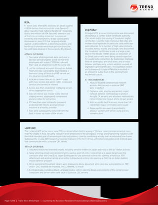 Page 4 of 13 | Trend Micro White Paper | Countering the Advanced Persistent Threat Challenge with Deep Discovery
RSA
In March 2011, when EMC disclosed an attack against
its RSA division that successfully stole SecureID
data, it quickly made national headlines—especially
due to the millions of RSA SecureID tokens in use
at the time, providing protection to corporate
networks and smartphones. It was subsequently
discovered in June 2011 that targeted attacks
against Lockheed Martin, L-3 Communications, and
Northrop Grumman were made possible from the
SecureID data obtained in the successful RSA breach.
Attack Overview:
1.	 Two spear phishing emails were sent over a
two-day period targeted at low to mid-level
employees with subject “2011 Recruitment
Plan” and .xls attachment with the same title
2.	.xls file contained an exploit through an Adobe
Flash zero-day vulnerability that installed a
backdoor using a Poison Ivy RAT variant set
in a reverse-connect mode
3.	Attackers moved laterally to identify users
with more access and admin rights to relevant
services and servers of interest
4.	Access was then established to staging servers
at key aggregation points
5.	Data of interest was moved to the internal
staging servers, aggregated, compressed,
and encrypted for extraction
6.	FTP was then used to transfer password
protected RAR files to a compromised
machine at a hosting provider
7.	Files were subsequently removed from the
host to cover up traces of the attack
DigiNotar
In August 2011, a network compromise was discovered
at DigiNotar, a former Dutch certificate authority
(CA), which led to the issuing of fraudulent digital
certificates—used to make malicious Web sites and
malware look legitimate. In particular, valid certificates
were obtained for a number of high-value domains,
including Yahoo, Mozilla, and Google, who discovered
the fraudulent certificates in use in a large-scale,
Man-In-The-Middle (MITM) attack on 300,000+ of
its Gmail users—who were being eavesdropped on
for weeks before detection. By September, DigiNotar
filed for bankruptcy and shut down, and all major
browser and operating system vendors revoked all
DigiNotar signed certificates. The DigiNotar breach
and subsequent Google MITM-attack resulted in
an erosion of public trust in the existing Public
Key Infrastructure.
Attack Overview:
1.	 Attacker located compromised network
access—Web servers in external DMZ
were breached
2.	Diginotar used a highly segmented, ringed
network defense methodology to protect
its eight CA servers, and attackers methodically
compromised one ring at a time to gain access
3.	With access to the CA servers, more than 531
(identified) rogue certificates were issued
4.	Rogue certificates were transmitted to
attacker’s external IP server, using a proxy
tunneling tool
Luckycat
The Luckycat APT, active since June 2011, is a broad attack tied to a gang of Chinese cybercriminals aimed at more
than 90 targets in Asia, including executive level employees in the aerospace, energy, and engineering industries with
the initial intended goal of remaining on infected systems, covertly monitoring activity over an extended time frame.
Subsequently, in July 2011 research uncovered malware in the form of two, unfinished and undelivered Android apps
that communicate with Luckycat’s CC server.
Attack Overview:
1.	 Attackers researched intended targets, including sensitive entities in Japan and India as well as Tibetan activists
2.	Spear phishing emails were predominantly used as point of entry—one aimed at a Japan target used the
confusion after the Great East Japan Earthquake to lure potential victims into opening a malicious .PDF
attachment and another aimed at an entity in India lured victims into opening a .DOC file on India’s ballistic
missile defense program
3.	Once opened, both example targets were displayed a decoy document while zero-day vulnerabilities in .PDF
and in .DOC enabled the malware, TROJ_WIMMIE, to install
4.	Exfiltrated data, including attack campaign codes, victim’s identity details and contents of the compromised
computers and servers were sent back to Luckycat CC servers
 