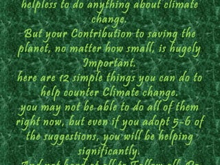 helpless to do anything about climate
                 change.
  But your Contribution to saving the
 planet, no matter how small, is hugely
               Important.
here are 12 simple things you can do to
     help counter Climate change.
 you may not be able to do all of them
right now, but even if you adopt 5-6 of
  the suggestions, you will be helping
              significantly.
 