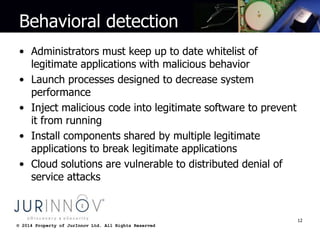 © 2014 Property of JurInnov Ltd. All Rights Reserved© 2014 Property of JurInnov Ltd. All Rights Reserved
Behavioral detection
• Administrators must keep up to date whitelist of
legitimate applications with malicious behavior
• Launch processes designed to decrease system
performance
• Inject malicious code into legitimate software to prevent
it from running
• Install components shared by multiple legitimate
applications to break legitimate applications
• Cloud solutions are vulnerable to distributed denial of
service attacks
12
 