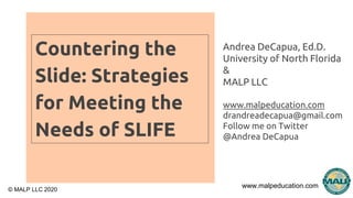 www.malpeducation.com
© MALP LLC 2020
Countering the
Slide: Strategies
for Meeting the
Needs of SLIFE
Andrea DeCapua, Ed.D.
University of North Florida
&
MALP LLC
www.malpeducation.com
drandreadecapua@gmail.com
Follow me on Twitter
@Andrea DeCapua
 
