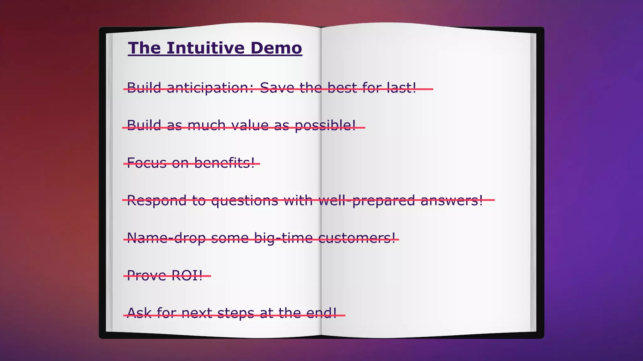 The Intuitive Demo
Build anticipation: Save the best for last!
Build as much value as possible!
Focus on benefits!
Name-drop some big-time customers!
Respond to questions with well-prepared answers!
Prove ROI!
Ask for next steps at the end!
 