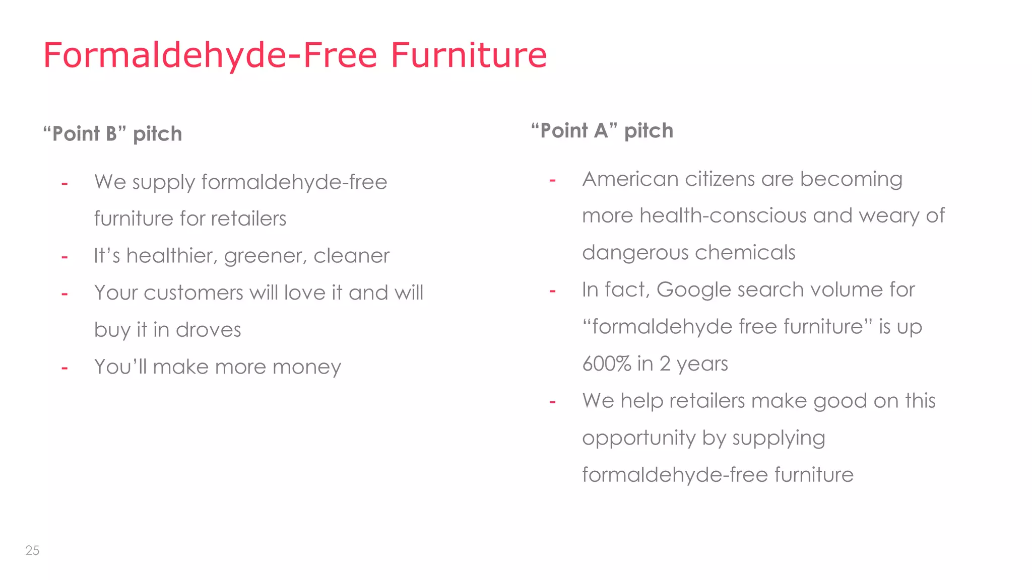 25
“Point B” pitch
- We supply formaldehyde-free
furniture for retailers
- It’s healthier, greener, cleaner
- Your customers will love it and will
buy it in droves
- You’ll make more money
Formaldehyde-Free Furniture
“Point A” pitch
- American citizens are becoming
more health-conscious and weary of
dangerous chemicals
- In fact, Google search volume for
“formaldehyde free furniture” is up
600% in 2 years
- We help retailers make good on this
opportunity by supplying
formaldehyde-free furniture
 