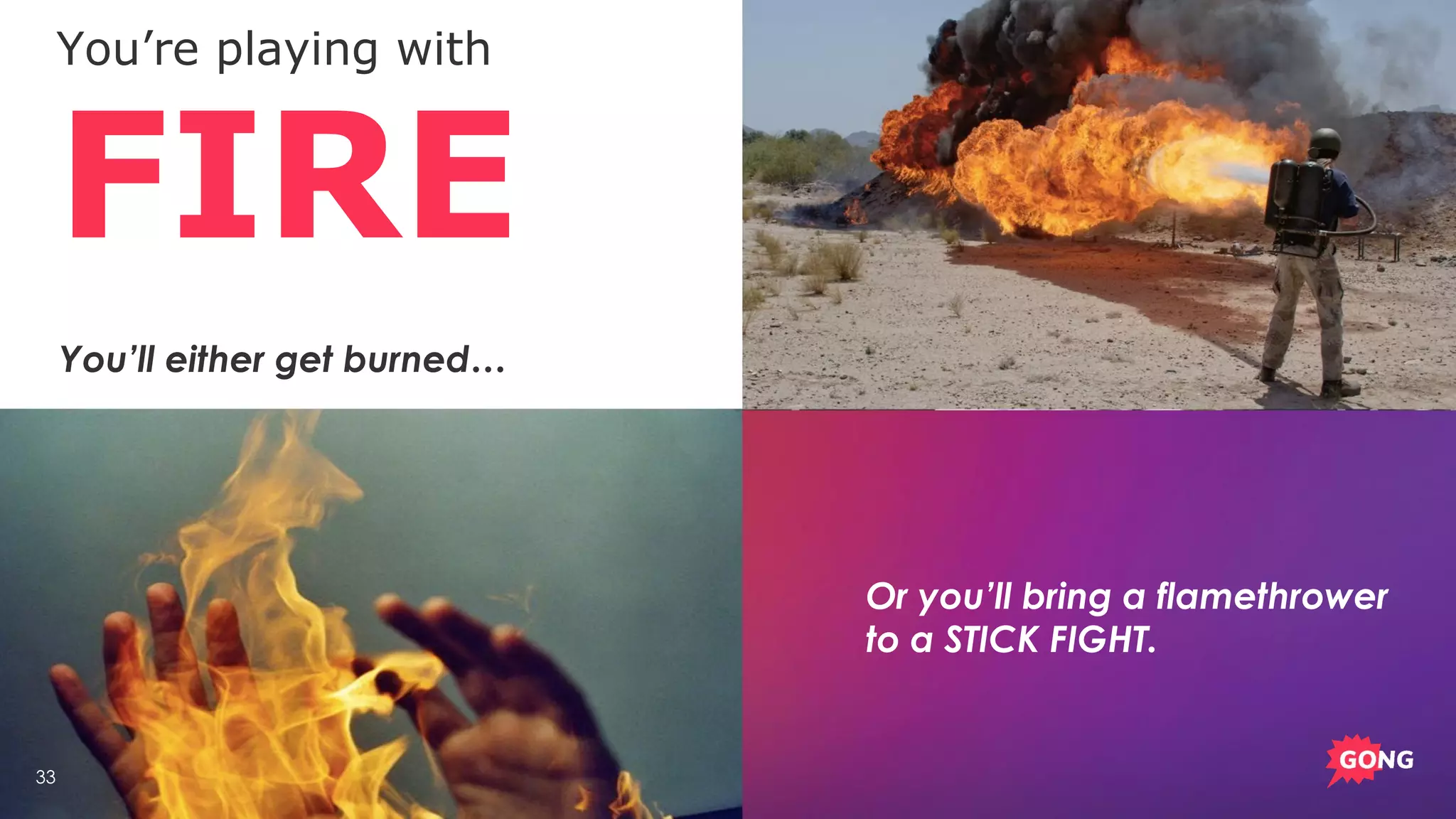 33
You’re playing with
FIRE
Or you’ll bring a flamethrower
to a STICK FIGHT.
You’ll either get burned…
 